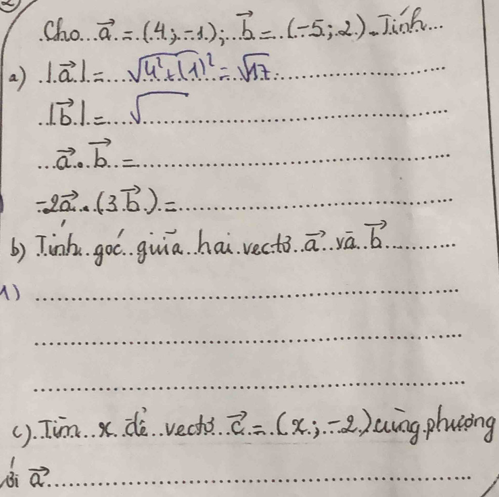 Cho. vector a.=(4;-1); vector b=(-5;2) JJinh.. 
a) |vector a|=sqrt(4^2+(1)^2)=sqrt(17) _.|vector b|.=...sqrt(.....) _...vector a...vector b.= .................. _
-2vector a..(3vector b.).= _ 
b) Tinh. goc. guia hai vecto..vector a..yvector a..vector b. _ 
1) 
_ 
_ 
_ 
(). Tim. x. dè vech? vector c=(x,-2) aing plucing 
B a?_