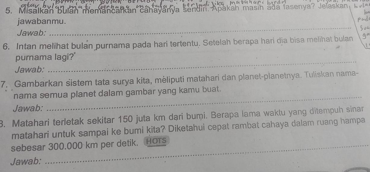 Misalkan bulan memancarkan cahayanya sendin. Apakah masih ada fasenya? Jelaskan b vla 
b 
_ 
jawabanmu. 
Jawab: 
6. Intan melihat bulan purnama pada hari tertentu. Setelah berapa hari dịa bisa melihat bulan 
purnama lagi?' 
Jawab: 
_ 
7. Gambarkan sistem tata surya kita, méliputi matahari dan planet-planetnya. Tuliskan nama- 
_ 
nama semua planet dalam gambar yang kamu buat. 
Jawab: 
3. Matahari terletak sekitar 150 juta km dari bumi. Berapa lama waktu yang ditempuh sinar 
matahari untuk sampai ke bumi kita? Diketahui cepat rambat cahaya dalam ruang hampa 
sebesar 300.000 km per detik. HOTs 
Jawab: 
_ 
_