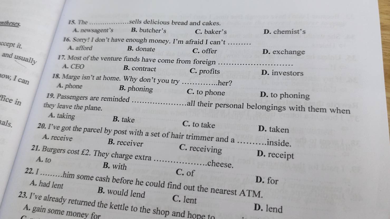 ntheses.
15. The _sells delicious bread and cakes.
A. newsagent’s B. butcher’s C. baker's D. chemist’s
16. Sorry! I don’t have enough money. I’m afraid I can’t_
ccept it.
A. afford B. donate C. offer D. exchange
and usually
17. Most of the venture funds have come from foreign_
A. CEO B. contract C. profits D. investors
ow, I can
18. Marge isn’t at home. Why don’t you try _her?
A. phone B. phoning C. to phone D. to phoning
fice in
19. Passengers are reminded _all their personal belongings with them when
they leave the plane.
A. taking B. take C. to take D. taken
als. 20. I’ve got the parcel by post with a set of hair trimmer and a _inside.
A. receive B. receiver C. receiving D. receipt
21. Burgers cost £2. They charge extra _cheese.
A. to B. with C. of
D. for
22. I_ .him some cash before he could find out the nearest ATM.
A. had lent B. would lend C. lent
23. I’ve already returned the kettle to the shop and hope to
D. lend
A. gain some money for