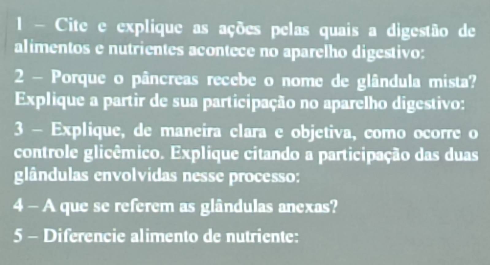 Cite e explique as ações pelas quais a digestão de 
alimentos e nutrientes acontece no aparelho digestivo: 
2 - Porque o pâncreas recebe o nome de glândula mista? 
Explique a partir de sua participação no aparelho digestivo: 
3 - Explique, de maneira clara e objetiva, como ocorre o 
controle glicêmico. Explique citando a participação das duas 
glândulas envolvidas nesse processo: 
4 - A que se referem as glândulas anexas? 
5 - Diferencie alimento de nutriente: