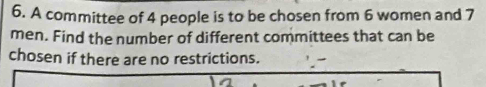 A committee of 4 people is to be chosen from 6 women and 7
men. Find the number of different committees that can be 
chosen if there are no restrictions.