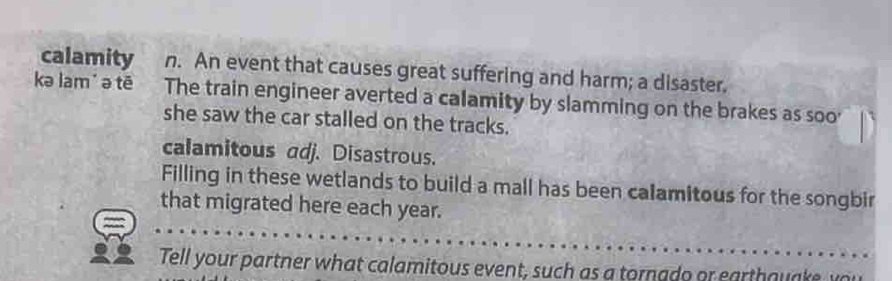 calamity n. An event that causes great suffering and harm; a disaster. 
kə lam' ə tē The train engineer averted a calamity by slamming on the brakes as soo' 
she saw the car stalled on the tracks. 
calamitous adj. Disastrous. 
Filling in these wetlands to build a mall has been calamitous for the songbir 
that migrated here each year. 
Tell your partner what calamitous event, such as a tornado or earthouake w