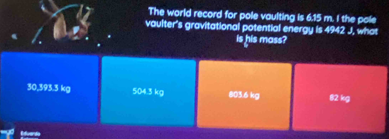 The world record for pole vaulting is 6.15 m. I the pole
vaulter's gravitational potential energy is 4942J , what
is his mass?
30,393.3 kg 504.3 kg 803.6 kg 82 kg