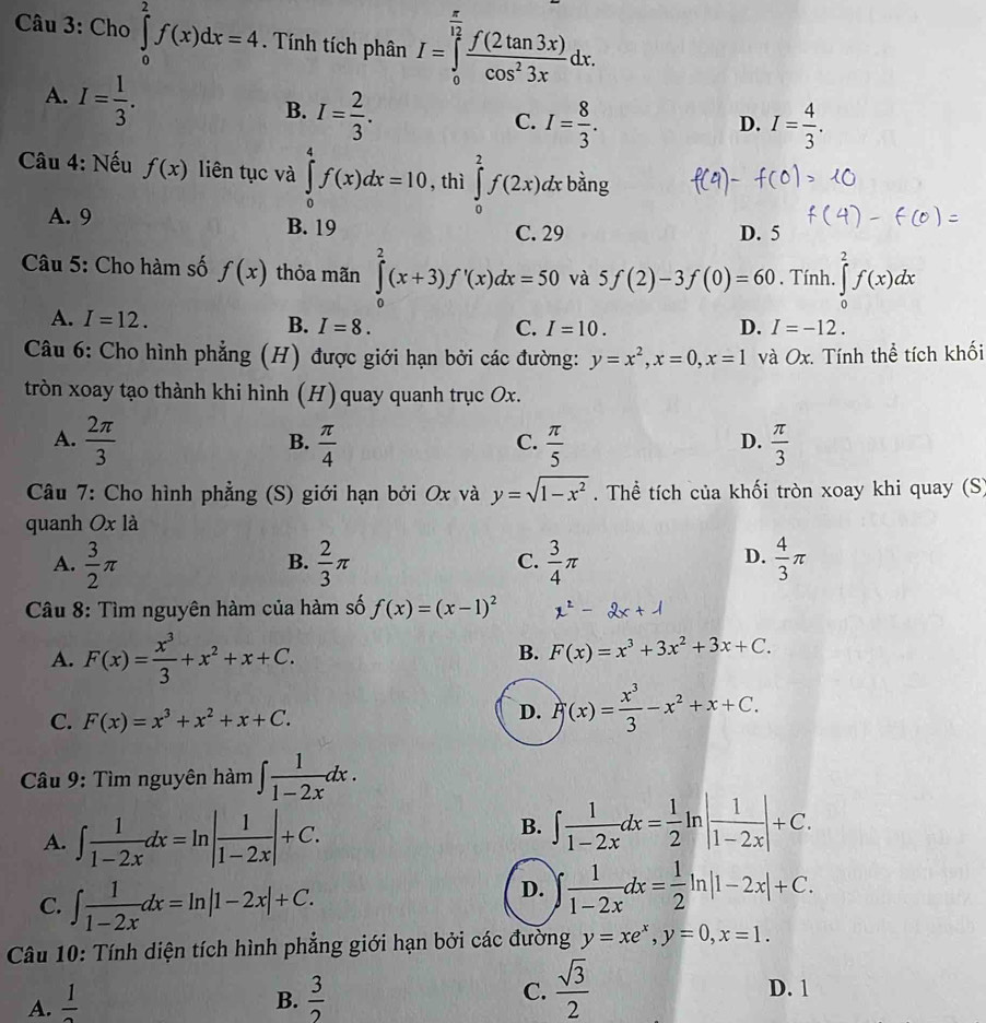 Cho ∈tlimits _0^(2f(x)dx=4. Tính tích phân I=∈tlimits _0^(frac π)12) f(2tan 3x)/cos^23x dx.
A. I= 1/3 .
B. I= 2/3 .
C. I= 8/3 . I= 4/3 .
D.
Câu 4: Nếu f(x) liên tục và ∈tlimits _0^(4f(x)dx=10 , thì ∈tlimits _0^2f(2x)dxbing
A. 9 B. 19 D. 5
C. 29
Câu 5: Cho hàm số f(x) thỏa mãn ∈tlimits _0^2(x+3)f'(x)dx=50 và 5f(2)-3f(0)=60. Tính. ∈tlimits _0^2f(x)dx
A. I=12. B. I=8. D. I=-12.
C. I=10.
Câu 6: Cho hình phẳng (H) được giới hạn bởi các đường: y=x^2),x=0,x=1 và Ox. Tính thể tích khối
tròn xoay tạo thành khi hình (H) quay quanh trục Ox.
A.  2π /3   π /4   π /5   π /3 
B.
C.
D.
Câu 7: Cho hình phẳng (S) giới hạn bởi Ox và y=sqrt(1-x^2). Thể tích của khối tròn xoay khi quay (S)
quanh Ox là
A.  3/2 π  2/3 π  3/4 π  4/3 π
B.
C.
D.
Câu 8: Tìm nguyên hàm của hàm số f(x)=(x-1)^2
A. F(x)= x^3/3 +x^2+x+C.
B. F(x)=x^3+3x^2+3x+C.
C. F(x)=x^3+x^2+x+C.
D. F(x)= x^3/3 -x^2+x+C.
Câu 9: Tìm nguyên hàm ∈t  1/1-2x dx.
A. ∈t  1/1-2x dx=ln | 1/1-2x |+C.
B. ∈t  1/1-2x dx= 1/2  In | 1/1-2x |+C.
C. ∈t  1/1-2x dx=ln |1-2x|+C.
D. ∈t  1/1-2x dx= 1/2 ln |1-2x|+C.
Câu 10: Tính diện tích hình phẳng giới hạn bởi các đường y=xe^x,y=0,x=1.
A.  1/2  B.  3/2  C.  sqrt(3)/2  D. 1