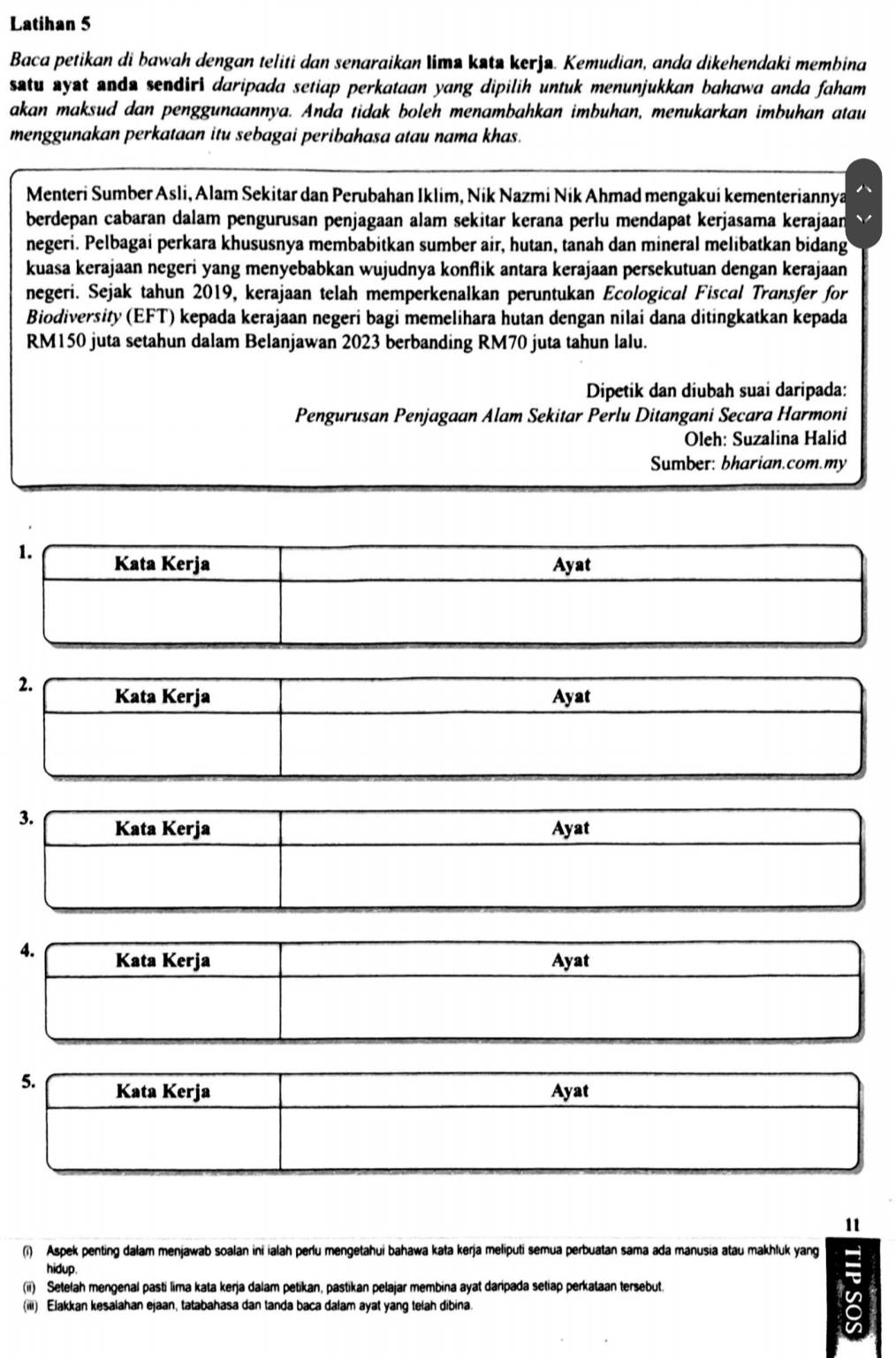 Latihan 5
Baca petikan di bawah dengan teliti dan senaraikan lima kəta kerjø. Kemudian, anda dikehendaki membina
satu syst anda sendiri daripada setiap perkataan yang dipilih untuk menunjukkan bahawa anda faham 
akan maksud dan penggunaannya. Anda tidak boleh menambahkan imbuhan, menukarkan imbuhan atau
menggunakan perkataan itu sebagai peribahasa atau nama khas.
Menteri Sumber Asli, Alam Sekitar dan Perubahan Iklim, Nik Nazmi Nik Ahmad mengakui kementeriannya
berdepan cabaran dalam pengurusan penjagaan alam sekitar kerana perlu mendapat kerjasama kerajaan
negeri. Pelbagai perkara khususnya membabitkan sumber air, hutan, tanah dan mineral melibatkan bidang
kuasa kerajaan negeri yang menyebabkan wujudnya konflik antara kerajaan persekutuan dengan kerajaan
negeri. Sejak tahun 2019, kerajaan telah memperkenalkan peruntukan Ecological Fiscal Transfer for
Biodiversity (EFT) kepada kerajaan negeri bagi memelihara hutan dengan nilai dana ditingkatkan kepada
RM150 juta setahun dalam Belanjawan 2023 berbanding RM70 juta tahun lalu.
Dipetik dan diubah suai daripada:
Pengurusan Penjagaan Alam Sekitar Perlu Ditangani Secara Harmoni
Oleh: Suzalina Halid
Sumber: bharian.com.my
1. Kata Kerja Ayat
2. Kata Kerja Ayat
3. Kata Kerja Ayat
4. Kata Kerja Ayat
11
(i) Aspek penting dalam menjawab soalan ini ialah perlu mengetahui bahawa kata kerja meliputi semua perbuatan sama ada manusia atau makhluk yang
hidup.
(ii) Setelah mengenal pasti lima kata kerja dalam petikan, pastikan pelajar membina ayat daripada setiap perkataan tersebut.
(iii) Elakkan kesalahan ejaan, tatabahasa dan tanda baca dałam ayat yang telah dibina.
in