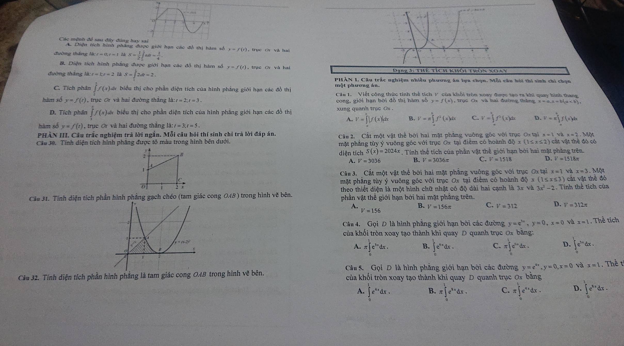 Các mệnh đề sau đây đúng hay s
A. Diện tích hình phàng được giới hạn các đồ thị hàm số y=f(t) , trục Ot và hai
đường thăng la:t=0;t=l hà S= 1/2 ∈tlimits _0^(1tdt=frac 1)4.
B. Diện tích hình phẳng được giới hạn các đồ thị hàm số y=f(t) , trục O và hai
đường thắng là :t=kt=2 là S=∈tlimits _1^(32dt=2. Dạng 3: Thẻ tích khôi trôn xoay
PHÀN I. Câu trắc nghiệm nhiều phương án lựa chọn. Mỗi câu hội thí sinh chỉ chọn
một phương án.
C. Tích phân ∈tlimits _1^3f(x)dx biểu thị cho phần diện tích của hình phẳng giới hạn các đồ thị
Câu 1.  Viết công thức tính thể tích V của khối tròn xoay được tạo ra khi quay hình thang
hàm số y=f(t) , trục O và hai đường thẳng la:t=2;t=3. cong, giới hạn bởi đồ thị hàm số y=f(x) , trục Ox và hai đường thăng x=a,x=b(a
D. Tích phân ∈tlimits _0^5f(x)dx * biểu thị cho phần diện tích của hình phẳng giới hạn các đồ thị xung quanh trục Ox
A. V=∈tlimits ^b)|f(x)|dx V=π ∈tlimits _a^(bf^2)(x)dx C. V=∈tlimits _a^(bf^2)(x)dx D. V=π ∈tlimits _a^(bf(x)dx
hàm số y=f(t) , trục Ơ và hai đường thắng la:t=3;t=5.
PHÀN III. Câu trắc nghiệm trả lời ngắn. Mỗi câu hỏi thí sinh chỉ trã lời đáp án. x=1vax=2.Mot
Câu 2. Cắt một vật thể bởi hai mặt phẳng vuông góc với trục Ox tại
Cầu 30. Tính diện tích hình phẳng được tô màu trong hình bên dưới. dhat Q)x(1≤ x≤ 2) cặt vật thể đó có
mặt phẳng tùy ý vuông góc với trục Ox tại điểm có hoành
; B diện tích S(x)=2024x. Tính thể tích của phần vật thể giới hạn bởi hai mặt phăng trên.
A. V=3036 B. V=3036π C. V=1518 D. V=1518π
1
Cấu 3. Cắt một vật thể bởi hai mặt phẳng vuông góc với trục Ox tại x=1vax=3. Một
mặt phẳng tùy ý vuông góc với trục Ox tại điểm có hoành dhat Qx(1x(1≤ x≤ 3) cắt vật thể đó
0 i  Tính thể tích của
theo thiết diện là một hình chữ nhật có độ dài hai cạnh là 3x và 3x^2-2
Cầu 31. Tính diện tích phần hình phăng gạch chéo (tam giác cong OAB) trong hình vẽ bên. phần vật thể giới hạn bởi hai mặt phẳng trên.
A.
B. V=156π
C. V=312 D. V=312π
V=156
Câu 4. Gọi D là hình phẳng giới hạn bởi các đường y=e^(3x),y=0,x=0 và x=1. Thể tích
của khối tròn xoay tạo thành khi quay D quanh trục 0x bằng:
A. π ∈tlimits _0^(1e^3x)dx. ∈tlimits _0^(1e^6x)dx. π ∈tlimits _0^(1e^6x)dx. D. ∈tlimits _0^(1e^3x)dx.
B.
C.
Câu 5. Gọi D là hình phẳng giới hạn bởi các đường y=e^(4x),y=0,x=0 và x=1. Thề t
Câu 32. Tính diện tích phần hình phẳng là tam giác cong OAB trong hình vẽ bên. của khối tròn xoay tạo thành khi quay D quanh trục 0x bằng
A. ∈tlimits _0^(1e^4x)dx. π ∈tlimits _0^(1e^8x)dx. C. π ∈tlimits _0^(1e^4x)dx. D. ∈tlimits _0^(1e^8x)dx.
B.