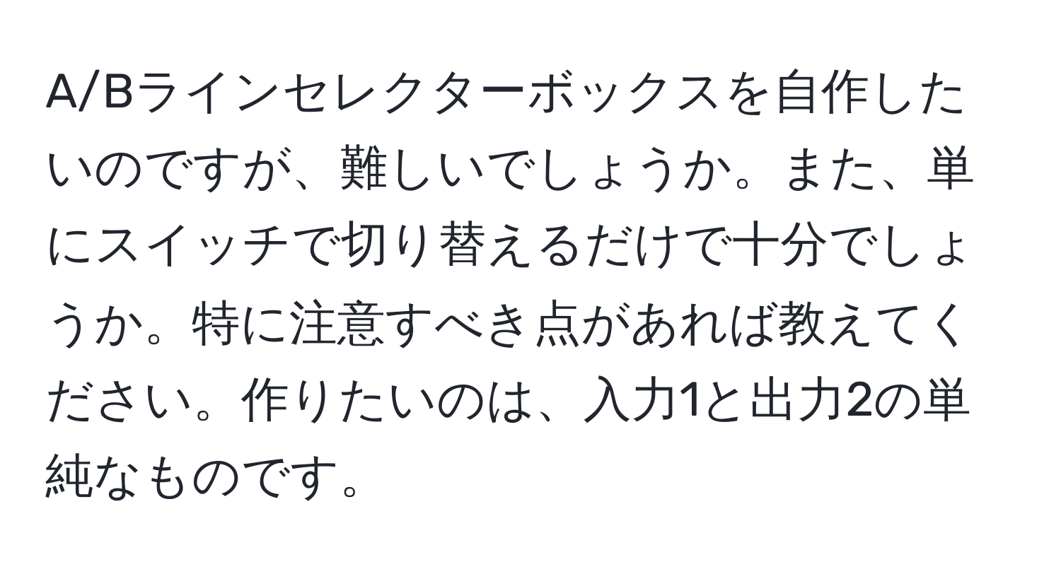 A/Bラインセレクターボックスを自作したいのですが、難しいでしょうか。また、単にスイッチで切り替えるだけで十分でしょうか。特に注意すべき点があれば教えてください。作りたいのは、入力1と出力2の単純なものです。