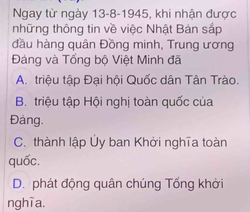 Ngay từ ngày 13-8-1945, khi nhận được
những thông tin về việc Nhật Bản sắp
đầu hàng quân Đồng minh, Trung ương
Đảng và Tổng bộ Việt Minh đã
A. triệu tập Đại hội Quốc dân Tân Trào.
B. triệu tập Hội nghị toàn quốc của
Đảng.
C. thành lập Ủy ban Khởi nghĩa toàn
quốc.
D. phát động quân chúng Tổng khởi
nghĩa.