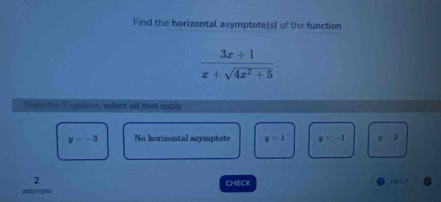 Find the horizontal asymptote(s) of the function
 (3x+1)/x+sqrt(4x^2+5) . 
Frm the 5 optons, select all that apply
y=-3 No horizontal asymptote y=1 y=-1 y=3
2 HELP
Check
attempts