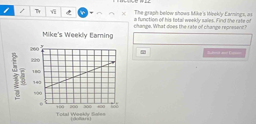 actce #z 
i Tr sqrt(± ) × The graph below shows Mike's Weekly Earnings, as 
a function of his total weekly sales. Find the rate of 
change. What does the rate of change represent? 
Mike’s Weekly Earning 
Submit and Eusn