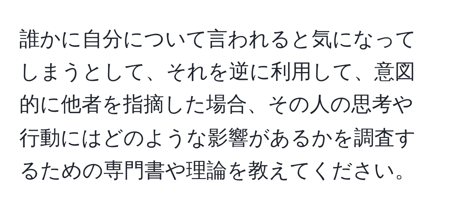 誰かに自分について言われると気になってしまうとして、それを逆に利用して、意図的に他者を指摘した場合、その人の思考や行動にはどのような影響があるかを調査するための専門書や理論を教えてください。