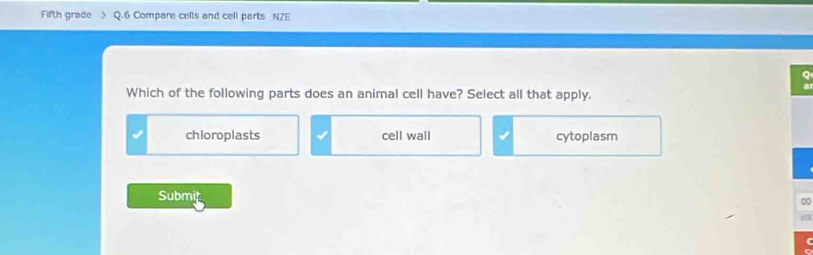 Fifth grade Q.6 Compare cells and cell parts NZE
Which of the following parts does an animal cell have? Select all that apply.
chioroplasts cell wall cytoplasm
Submit
0