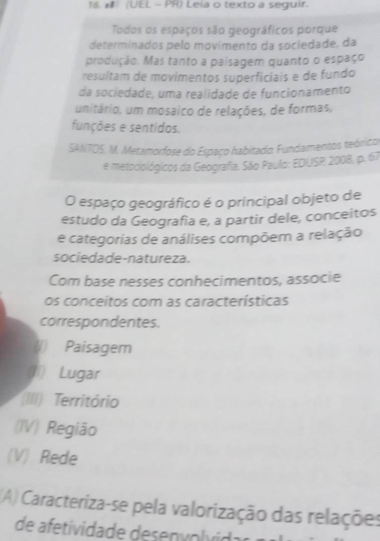 (UEL - PR) Leia o texto a seguir. 
Todos os espaços são geográficos porque 
determinados pelo movimento da sociedade, da 
produção. Mas tanto a paisagem quanto o espaço 
resultam de movimentos superficiais e de fundo 
da sociedade, uma realidade de funcionamento 
unitário, um mosaico de relações, de formas, 
funções e sentidos. 
SANTOS, M. Metamorfose do Espaço habitado: Fundamentos teórico 
e metociológicos da Geografia. São Paulo: EDUSP 2008, p. 67 
O espaço geográfico é o principal objeto de 
estudo da Geografia e, a partir dele, conceitos 
e categorias de análises compõem a relação 
sociedade-natureza. 
Com base nesses conhecimentos, associe 
os conceitos com as características 
correspondentes. 
(1) Paisagem 
(1) Lugar 
(III) Território 
(IV) Região 
(V) Rede 
(A) Caracteriza-se pela valorização das relações 
de afetividade desenvol vida