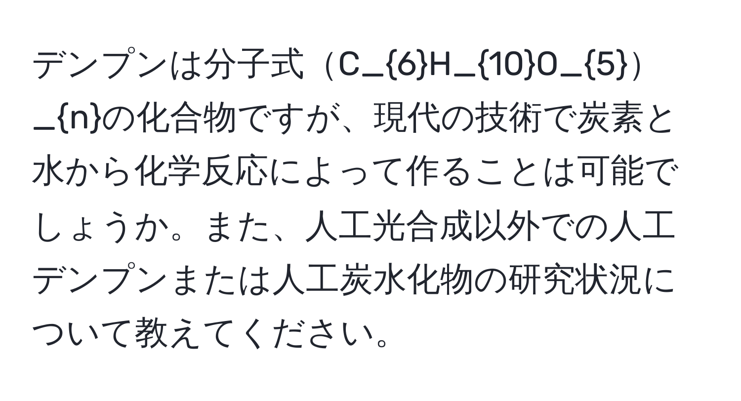 デンプンは分子式C_6H_10O_5_nの化合物ですが、現代の技術で炭素と水から化学反応によって作ることは可能でしょうか。また、人工光合成以外での人工デンプンまたは人工炭水化物の研究状況について教えてください。