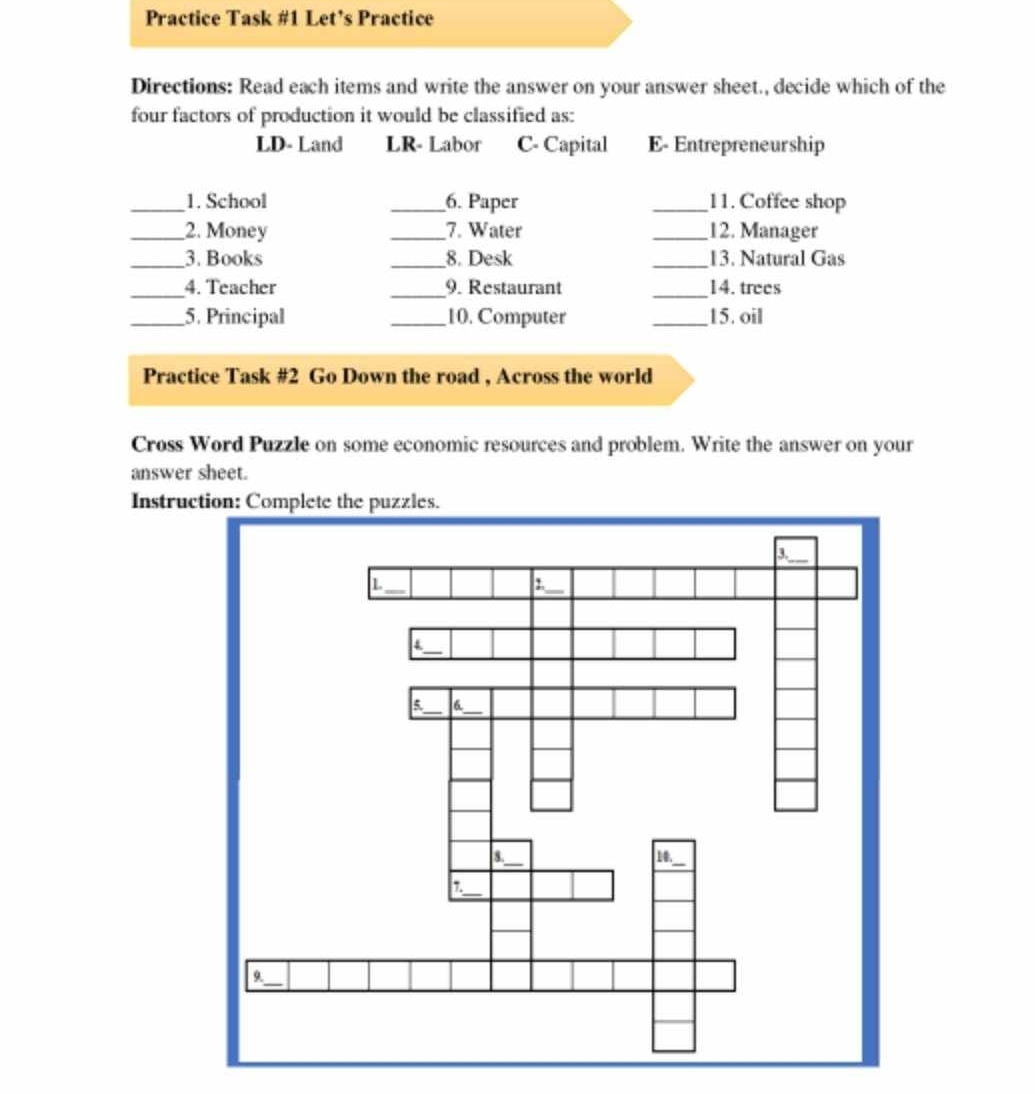 Practice Task #1 Let’s Practice
Directions: Read each items and write the answer on your answer sheet., decide which of the
four factors of production it would be classified as:
LD- Land LR- Labor C- Capital E- Entrepreneur ship
_1. School _6. Paper _11. Coffee shop
_2. Money _7. Water _12. Manager
_3. Books _8. Desk _13. Natural Gas
_4. Teacher _9. Restaurant _14. trees
_5. Principal _10. Computer _15. oil
Practice Task #2 Go Down the road , Across the world
Cross Word Puzzle on some economic resources and problem. Write the answer on your
answer sheet.
Instruc