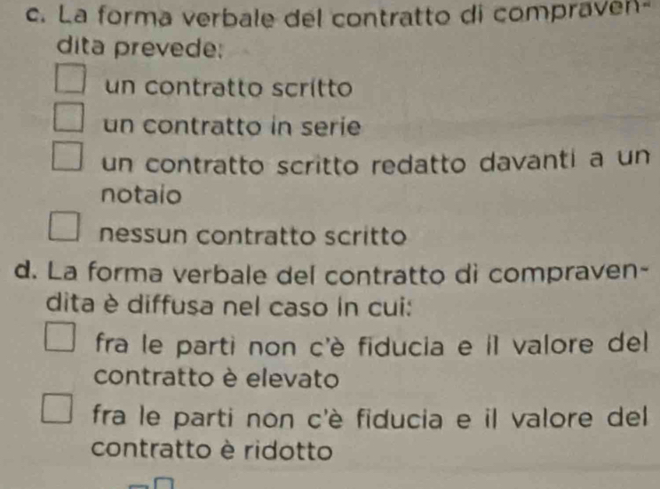 La forma verbale del contratto di compraven-
dita prevede:
un contratto scrítto
un contratto in serie
un contratto scritto redatto davanti a un
notaio
nessun contratto scritto
d. La forma verbale del contratto di compraven-
dita è diffusa nel caso in cui:
fra le parti non c'è fiducia e il valore del
contratto è elevato
fra le parti non c'è fiducia e il valore del
contratto è ridotto