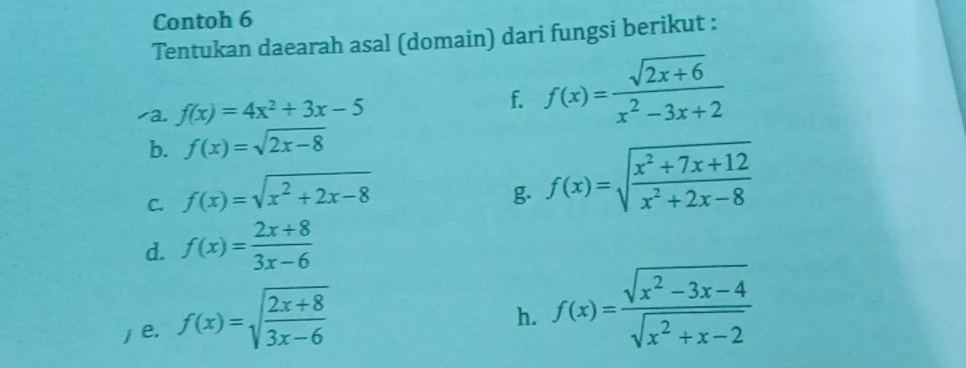 Contoh 6 
Tentukan daearah asal (domain) dari fungsi berikut : 
/a. f(x)=4x^2+3x-5
f. f(x)= (sqrt(2x+6))/x^2-3x+2 
b. f(x)=sqrt(2x-8)
C. f(x)=sqrt(x^2+2x-8)
g f(x)=sqrt(frac x^2+7x+12)x^2+2x-8
d. f(x)= (2x+8)/3x-6 
e. f(x)=sqrt(frac 2x+8)3x-6
h. f(x)= (sqrt(x^2-3x-4))/sqrt(x^2+x-2) 