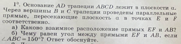 1°. Основание АD трапеции АBCD лежит в плоскости α. 
⁴ерез вершины ВиС трапеции проведены параллельные 
црямые, пересекаюшие плоскость α в точках Ε и ド 
coответcтвенно. 
а) Каково взаимное расположение прлмых ΕF и АВ? 
6) Чему равен угол между прямыми ΕF и АВ, если
∠ ABC=150° ? Ответ обоchуйte.