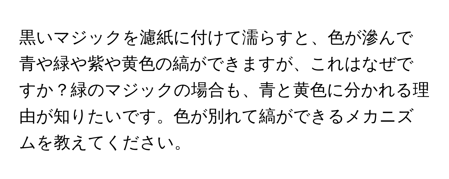 黒いマジックを濾紙に付けて濡らすと、色が滲んで青や緑や紫や黄色の縞ができますが、これはなぜですか？緑のマジックの場合も、青と黄色に分かれる理由が知りたいです。色が別れて縞ができるメカニズムを教えてください。