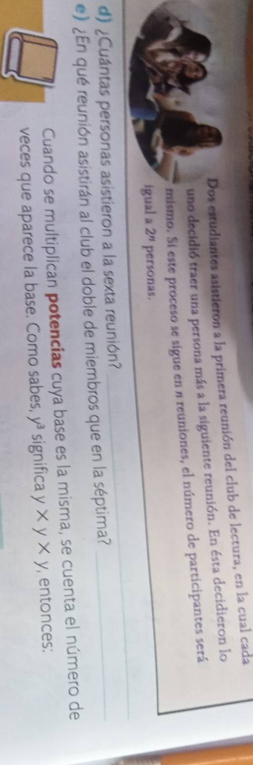 Dos estudiantes asistieron a la primera reunión del club de lectura, en la cual cada 
uno decidió traer una persona más a la siguiente reunión. En ésta decidieron lo 
mismo. Sí este proceso se sigue en a reuniones, el número de participantes será 
igual a 2^n personas. 
_ 
d) ¿Cuántas personas asistieron a la sexta reunión? 
_ 
e) ¿En qué reunión asistirán al club el doble de miembros que en la séptima?_ 
Cuando se multiplican potencias cuya base es la misma, se cuenta el número de 
veces que aparece la base. Como sabes, y^3 significa y* y* y , entonces: