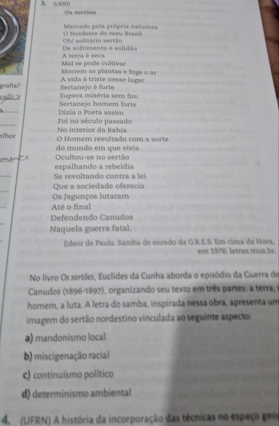 (UER))
Os sertões
Marcado pela própria natureza
O Nordeste do meu Brasil
Oh! solitário sertão
De sofrimento e solidão
A terra é seca
Mal se pode cultivar
Morrem as plantas e foge o ar
A vida é triste nesse lugar
grafía? Sertanejo é forte
te
Supera miséria sem fim
Sertanejo homem forte
_
Dizia o Poeta assim
_
Foi no século passado
No interior da Bahia
elhor O Homem revoltado com a sorte
do mundo em que vivia
Ocultou-se no sertão
espalhando a rebeldia
_
Se revoltando contra a lei
Que a sociedade oferecia
Os Jagunços lutaram
Até o final
Defendendo Canudos
Naquela guerra fatal.
Edeor de Paula. Samba de enredo da G.R.E.S. Em cima da Hora,
em 1976. letras.mus.br.
No livro Os sertões, Euclides da Cunha aborda o episódio da Guerra de
Canudos (1896-1897), organizando seu texto em três partes: a terra,
homem, a luta. A letra do samba, inspirada nessa obra, apresenta um
imagem do sertão nordestino vinculada ao seguinte aspecto:
a) mandonismo local
b) miscigenação racial
c) continuísmo político
d) determinismo ambiental
4. (UFRN) A história da incorporação das técnicas no espaço geo