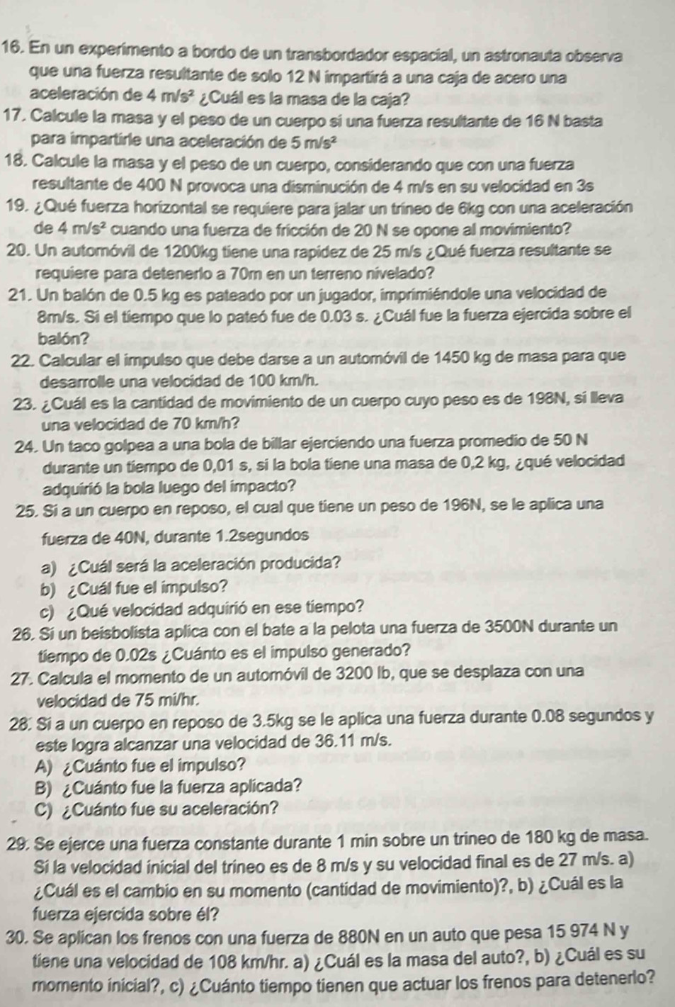 En un experimento a bordo de un transbordador espacial, un astronauta observa
que una fuerza resultante de solo 12 N impartirá a una caja de acero una
aceleración de 4m/s^2 ¿Cuál es la masa de la caja?
17. Calcule la masa y el peso de un cuerpo si una fuerza resultante de 16 N basta
para impartirle una aceleración de 5m/s^2
18. Calcule la masa y el peso de un cuerpo, considerando que con una fuerza
resultante de 400 N provoca una disminución de 4 m/s en su velocidad en 3s
19. ¿Qué fuerza horizontal se requiere para jalar un tríneo de 6kg con una aceleración
de 4m/s^2 cuando una fuerza de fricción de 20 N se opone al movimiento?
20. Un automóvil de 1200kg tiene una rapidez de 25 m/s ¿Qué fuerza resultante se
requiere para detenerlo a 70m en un terreno nivelado?
21. Un balón de 0.5 kg es pateado por un jugador, imprimiéndole una velocidad de
8m/s. Si el tiempo que lo pateó fue de 0.03 s. ¿Cuál fue la fuerza ejercida sobre el
balón?
22. Calcular el impulso que debe darse a un automóvil de 1450 kg de masa para que
desarrolle una velocidad de 100 km/h.
23. ¿Cuál es la cantidad de movimiento de un cuerpo cuyo peso es de 198N, si lleva
una velocidad de 70 km/h?
24. Un taco golpea a una bola de billar ejerciendo una fuerza promedio de 50 N
durante un tiempo de 0,01 s, si la bola tiene una masa de 0,2 kg, ¿qué velocidad
adquirió la bola luego del impacto?
25. Sí a un cuerpo en reposo, el cual que tiene un peso de 196N, se le aplica una
fuerza de 40N, durante 1.2segundos
a) ¿Cuál será la aceleración producida?
b)  ¿Cuál fue el impulso?
c) ¿ Qué velocidad adquirió en ese tiempo?
26. Sí un beisbolista aplica con el bate a la pelota una fuerza de 3500N durante un
tiempo de 0.02s ¿Cuánto es el impulso generado?
27. Calcula el momento de un automóvil de 3200 Ib, que se desplaza con una
velocidad de 75 mi/hr.
28. Sí a un cuerpo en reposo de 3.5kg se le aplica una fuerza durante 0.08 segundos y
este logra alcanzar una velocidad de 36.11 m/s.
A) ¿Cuánto fue el impulso?
B) ¿Cuánto fue la fuerza aplicada?
C) ¿Cuánto fue su aceleración?
29. Se ejerce una fuerza constante durante 1 min sobre un trineo de 180 kg de masa.
Sí la velocidad inicial del tríneo es de 8 m/s y su velocidad final es de 27 m/s. a)
¿Cuál es el cambio en su momento (cantidad de movimiento)?, b) ¿Cuál es la
fuerza ejercida sobre él?
30. Se aplican los frenos con una fuerza de 880N en un auto que pesa 15 974 N y
tiene una velocidad de 108 km/hr. a) ¿Cuál es la masa del auto?, b) ¿Cuál es su
momento inicial?, c) ¿Cuánto tiempo tienen que actuar los frenos para detenerlo?