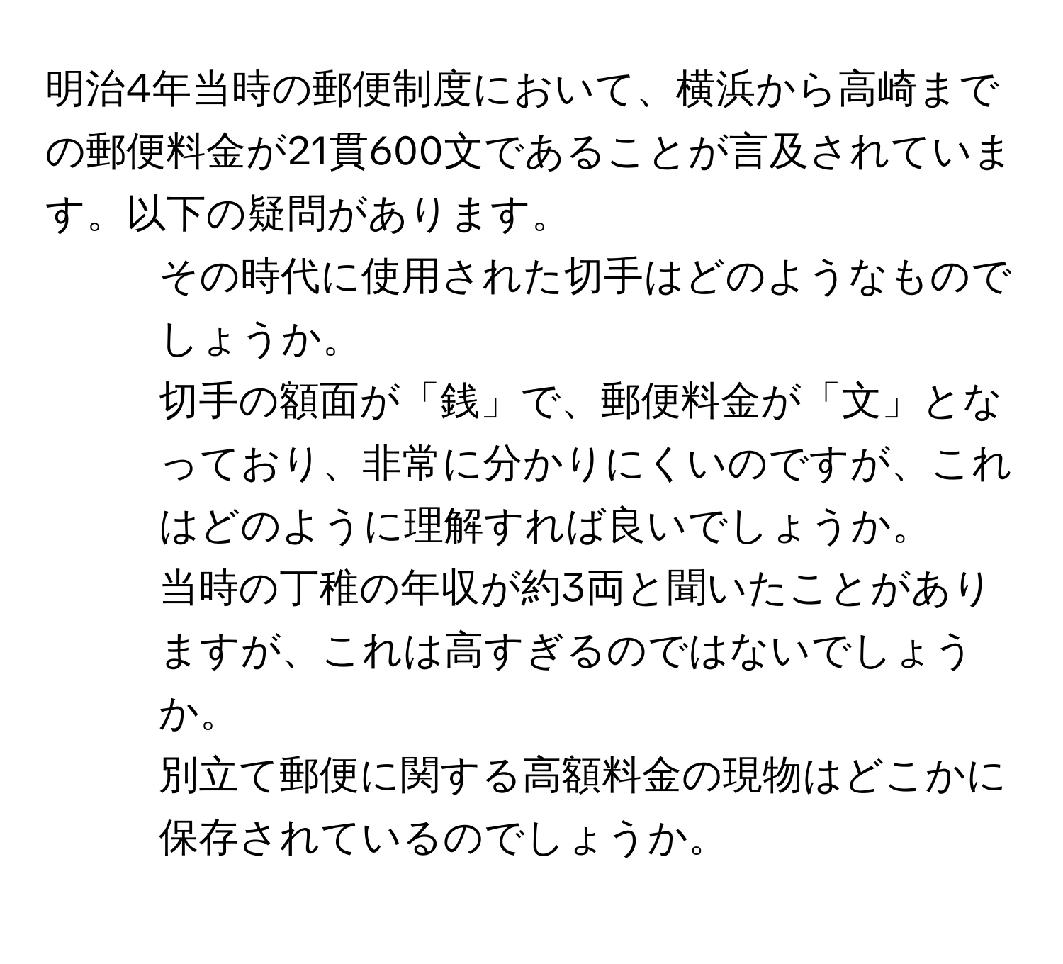 明治4年当時の郵便制度において、横浜から高崎までの郵便料金が21貫600文であることが言及されています。以下の疑問があります。  
1. その時代に使用された切手はどのようなものでしょうか。  
2. 切手の額面が「銭」で、郵便料金が「文」となっており、非常に分かりにくいのですが、これはどのように理解すれば良いでしょうか。  
3. 当時の丁稚の年収が約3両と聞いたことがありますが、これは高すぎるのではないでしょうか。  
4. 別立て郵便に関する高額料金の現物はどこかに保存されているのでしょうか。