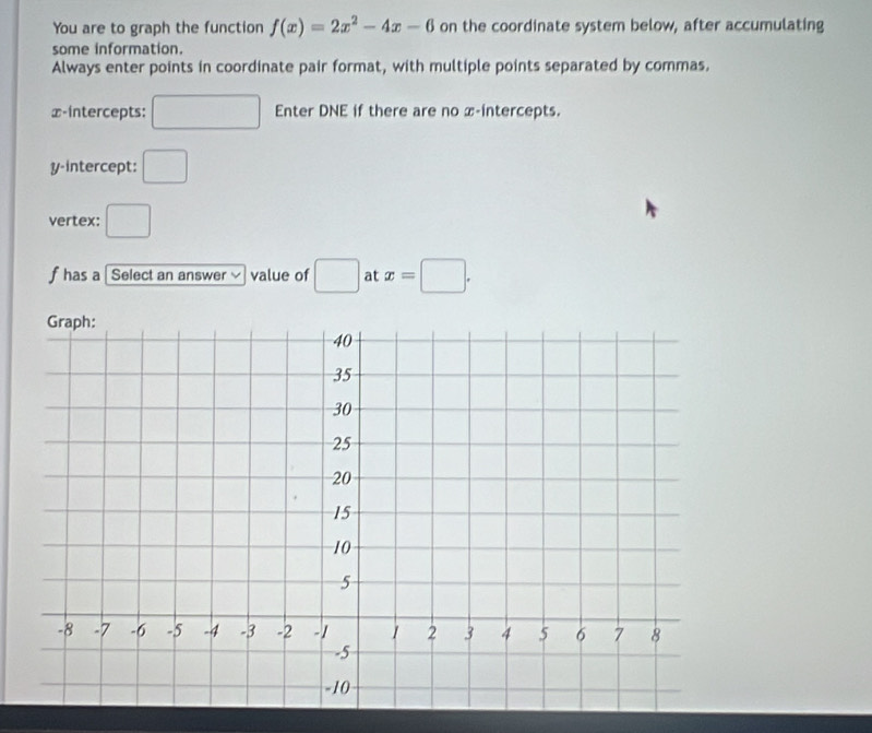 You are to graph the function f(x)=2x^2-4x-6 on the coordinate system below, after accumulating 
some information. 
Always enter points in coordinate pair format, with multiple points separated by commas.
⊥ -intercepts: □ Enter DNE if there are no x-intercepts. 
y-intercept: □ 
vertex: □
f has a [ Select an answer ≌ value of □ at x=□.