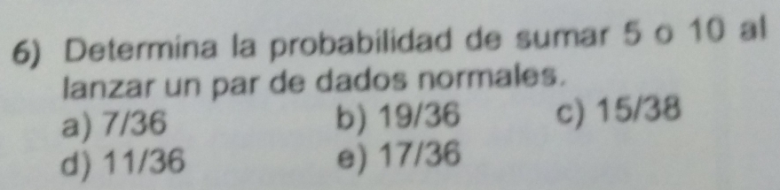 Determina la probabilidad de sumar 5 o 10 al
lanzar un par de dados normales.
a) 7/36 b) 19/36 c) 15/38
d) 11/36 e) 17/36