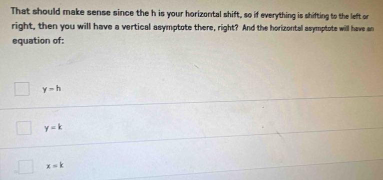 That should make sense since the h is your horizontal shift, so if everything is shifting to the left or
right, then you will have a vertical asymptote there, right? And the horizontal asymptote will have an
equation of:
y=h
y=k
x=k