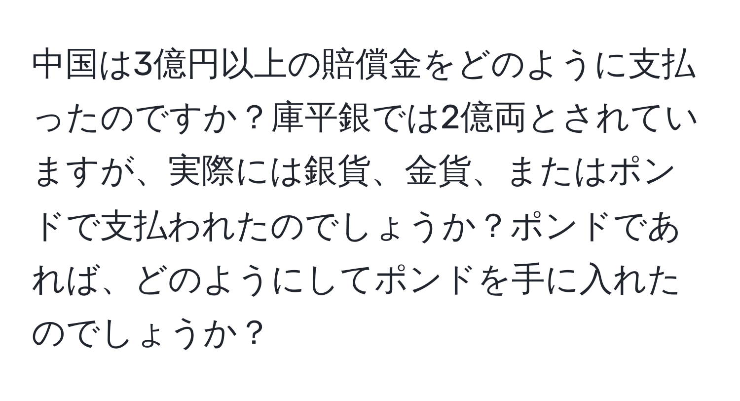 中国は3億円以上の賠償金をどのように支払ったのですか？庫平銀では2億両とされていますが、実際には銀貨、金貨、またはポンドで支払われたのでしょうか？ポンドであれば、どのようにしてポンドを手に入れたのでしょうか？