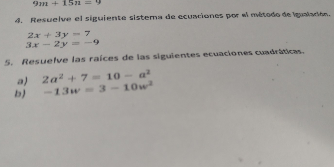 9m+15n=9
4. Resuelve el siguiente sistema de ecuaciones por el método de Igualación.
2x+3y=7
3x-2y=-9
5. Resuelve las raíces de las siguientes ecuaciones cuadráticas. 
a) 2a^2+7=10-a^2
b) -13w=3-10w^2