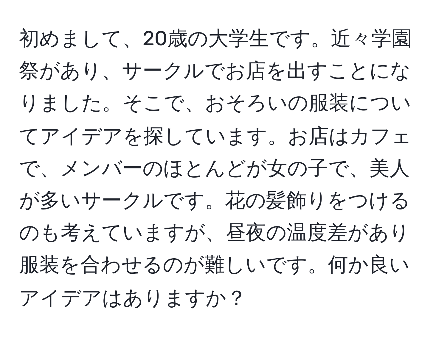 初めまして、20歳の大学生です。近々学園祭があり、サークルでお店を出すことになりました。そこで、おそろいの服装についてアイデアを探しています。お店はカフェで、メンバーのほとんどが女の子で、美人が多いサークルです。花の髪飾りをつけるのも考えていますが、昼夜の温度差があり服装を合わせるのが難しいです。何か良いアイデアはありますか？