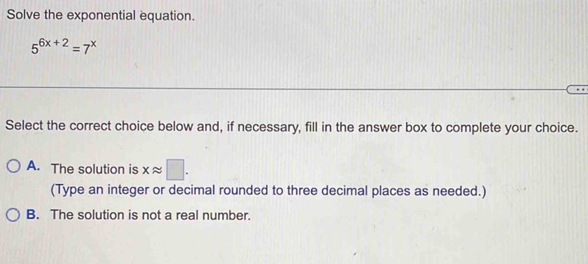 Solve the exponential equation.
5^(6x+2)=7^x
Select the correct choice below and, if necessary, fill in the answer box to complete your choice.
A. The solution is xapprox □. 
(Type an integer or decimal rounded to three decimal places as needed.)
B. The solution is not a real number.