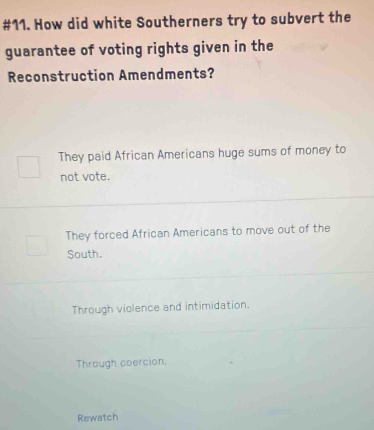 #11. How did white Southerners try to subvert the
guarantee of voting rights given in the
Reconstruction Amendments?
They paid African Americans huge sums of money to
not vote.
They forced African Americans to move out of the
South.
Through violence and intimidation.
Through coercion.
Rewatch