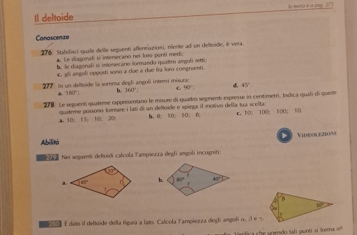 Il deltoide Ja mora é a pag. 273
Conoscenze
276 Stabilisci quale delle seguenti affermazioni, rferite ad un deloïde, è vera
a. Le diagonali si intersecano nei loro punti medi;
b. le diagonali si intersecano formando quattro angoli retti;
C. g angoli opposti sono a due a due fra loro congruenti.
277 In un deltoïde la somma degli angoli interni misura: 45°.
a. 180° b. 360°; C. 90°; d.
278 Le seguenti quaterne rappresentano le misure di quattro segmenti espresse in centimetri, Indica quali di queste
quaterne possono formare i lati di un deltoide e spiega il motivo della tua scelta:
a. 10; 15; 10; 20; b. 8; 10; 10; 8; c. 10; 100; 100; 10.
Videolezione
Abilità
Nei seguenti deltoidi calcola l'ampiezza degli angoli incogniti.
 
β
30°
2001 É dato il deltoide della figura a lato. Calcola Yampiezza degli angoli α, β e τ.
ifica che unendo tali punti si forma un