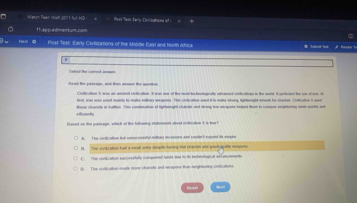 Watch Teen Wolf 2011 full HD Post Test: Early Civilizations of
f1.app.edmentum.com
Next Post Test: Early Civilizations of the Middle East and North Africa Submit Test Reader To
9
Select the correct answer.
Read the passage, and then answer the question.
Civilization X was an ancient civilization. It was one of the most technologically advanced civilizations in the world. It perfected the use of iron. At
first, iron was used mainly to make military weapons. This civilization used it to make strong, lightweight wheels for chariots. Civilization X used
these chariots in battles. This combination of lightweight chariots and strong iron weapons helped them to conquer neighboring lands quickly and
eficiently.
Based on the passage, which of the following statements about civilization X is true?
A. The civilization led unsuccessful military invasions and couldn't expand its empire
B. The civilization had a weak army despite having fast chariots and goodraualiy weapons.
C. The civilization successfully conquered lands due to its technological advancements.
D. The civilization made more chariots and weapons than neighboring civilizations
Reset Next