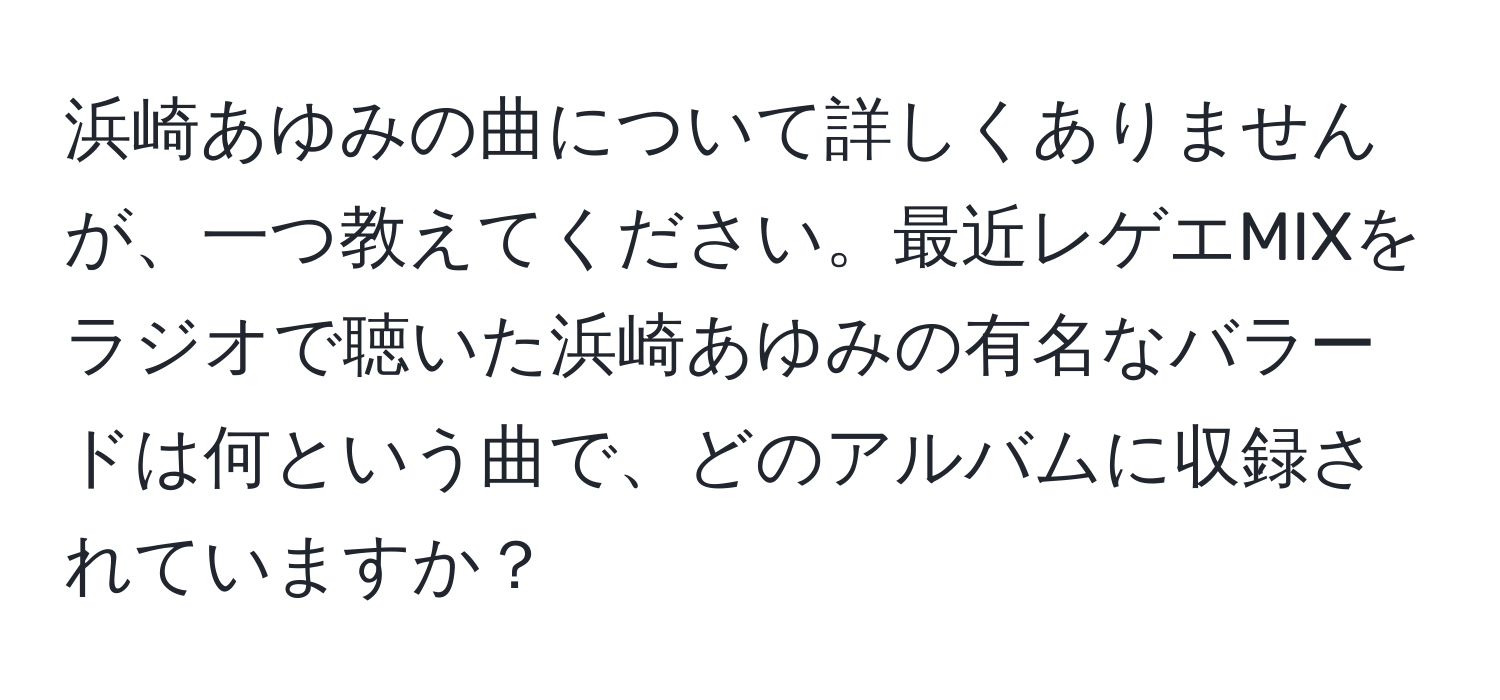 浜崎あゆみの曲について詳しくありませんが、一つ教えてください。最近レゲエMIXをラジオで聴いた浜崎あゆみの有名なバラードは何という曲で、どのアルバムに収録されていますか？