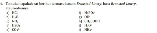 Tentukan apakah zat berikut termasuk asam Bronsted-Lowry, basa Bronsted-Lowry, 
atau keduanya: 
a) HCl f] H_2PO_4^(-
b] H_2)O g) OH^.
c] NH_3 h) CH_3COOH
d] HSO_4^(- i) H_3)O^+
e) CO_3^((2-) j) NH_4)+