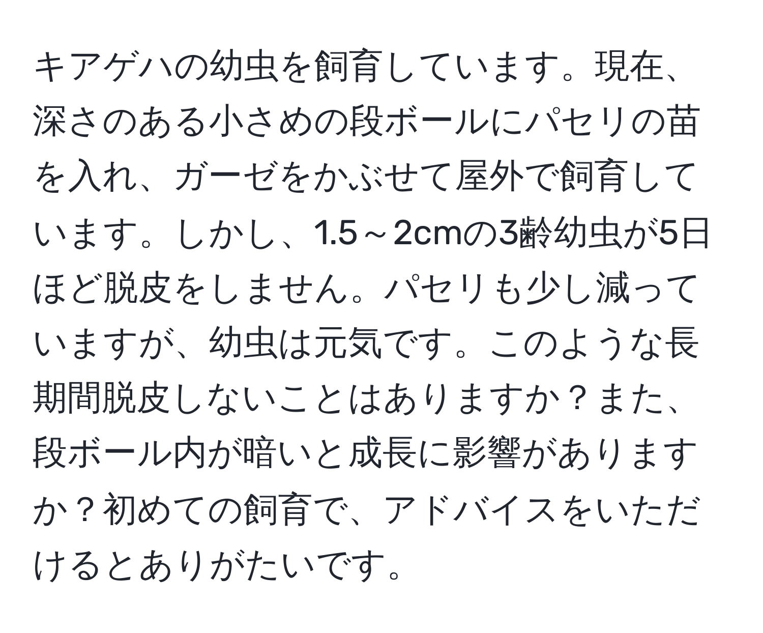 キアゲハの幼虫を飼育しています。現在、深さのある小さめの段ボールにパセリの苗を入れ、ガーゼをかぶせて屋外で飼育しています。しかし、1.5～2cmの3齢幼虫が5日ほど脱皮をしません。パセリも少し減っていますが、幼虫は元気です。このような長期間脱皮しないことはありますか？また、段ボール内が暗いと成長に影響がありますか？初めての飼育で、アドバイスをいただけるとありがたいです。