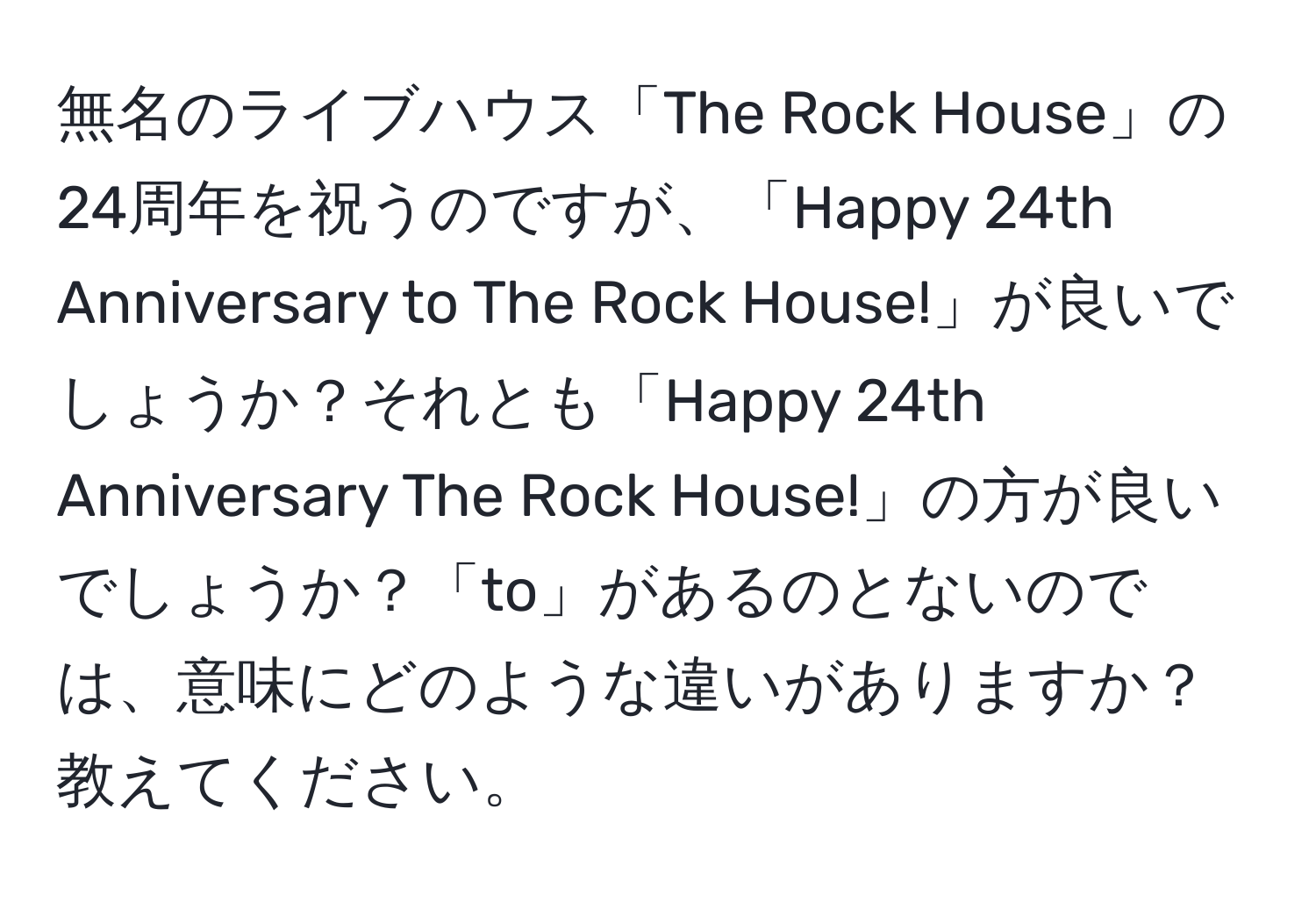 無名のライブハウス「The Rock House」の24周年を祝うのですが、「Happy 24th Anniversary to The Rock House!」が良いでしょうか？それとも「Happy 24th Anniversary The Rock House!」の方が良いでしょうか？「to」があるのとないのでは、意味にどのような違いがありますか？教えてください。