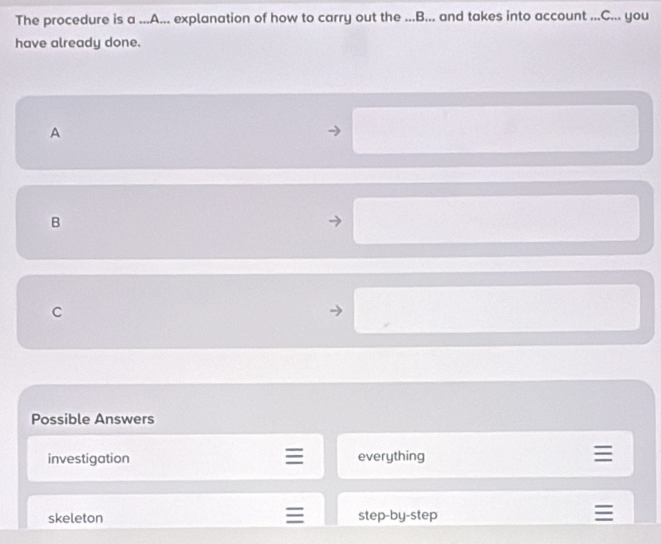 The procedure is a ...A... explanation of how to carry out the ...B... and takes into account ...C... you
have already done.
A
B
C
Possible Answers
investigation everything
I
skeleton step-by-step