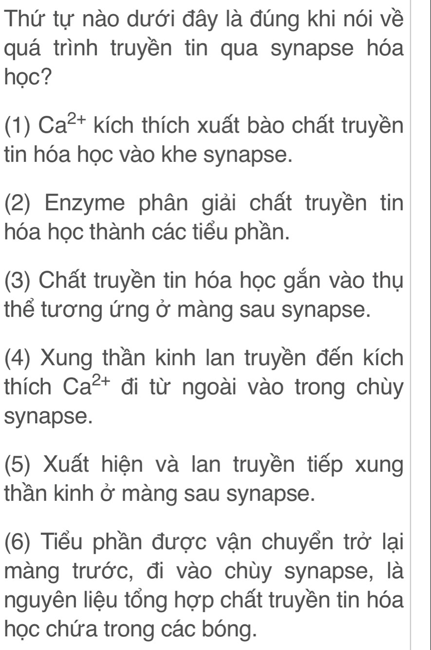 Thứ tự nào dưới đây là đúng khi nói về
quá trình truyền tin qua synapse hóa
học?
(1) Ca^(2+) kích thích xuất bào chất truyền
tin hóa học vào khe synapse.
(2) Enzyme phân giải chất truyền tin
hóa học thành các tiểu phần.
(3) Chất truyền tin hóa học gắn vào thụ
thể tương ứng ở màng sau synapse.
(4) Xung thần kinh lan truyền đến kích
thích Ca^(2+) đi từ ngoài vào trong chùy
synapse.
(5) Xuất hiện và lan truyền tiếp xung
thần kinh ở màng sau synapse.
(6) Tiểu phần được vận chuyển trở lại
màng trước, đi vào chùy synapse, là
nguyên liệu tổng hợp chất truyền tin hóa
học chứa trong các bóng.