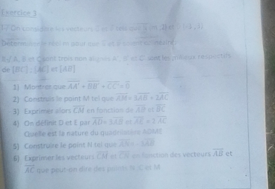 considère les vecteurs à et é teis que [4,m,2] et D(-3,3)
Determinente réel m pour que 2 et a soient colinéaint 
II-/ A, B et C sont trois non alignes A',B' et C ' sont les milieux respectifs 
de [BC] : [AC] et AB
1) Montrer que overline AA'+overline BB'+overline CC'=overline 0
2) Construis le point M tel que overline AM=3overline AB+2overline AC
3) Exprimet alors overline CM en fonction de overline AB et overline BC
4). On définit D et E par overline AD=3overline AB et overline AE=2overline AC
Quelle est la nature du quadrilatère ADME
5) Construire le point N tel que overline AN=-3overline AB
6) Exprimer les vecteurs overline CM et overline CN en fonction des vecteurs overline AB et
overline AC que peut-on dire des points N C et M