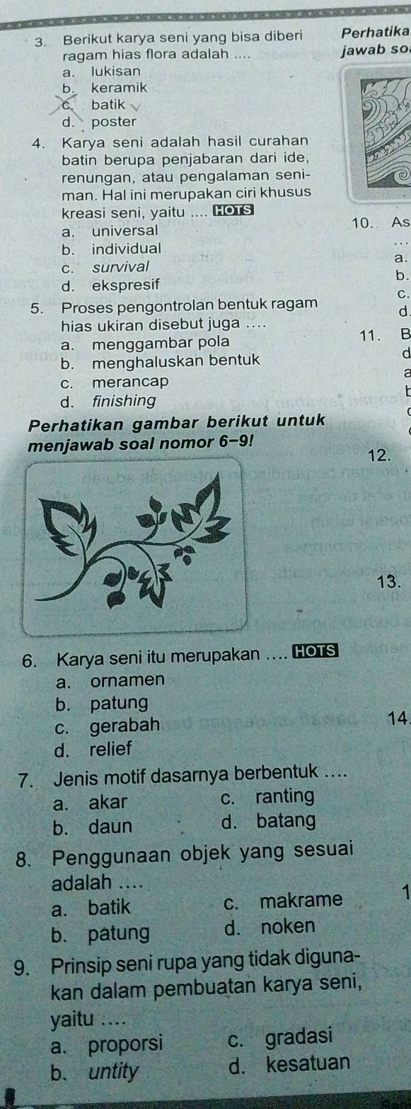 Berikut karya seni yang bisa diberi Perhatika
ragam hias flora adalah .... jawab so
a. lukisan
b. keramik
c. batik
d. poster
4. Karya seni adalah hasil curahan
batin berupa penjabaran dari ide,
renungan, atau pengalaman seni-
man. Hal ini merupakan ciri khusus
kreasi seni, yaitu .... HOTs
a. universal 10. As
b. individual
c. survival a.
b.
d. ekspresif
C.
5. Proses pengontrolan bentuk ragam
d.
hias ukiran disebut juga ....
a. menggambar pola 11. B
b. menghaluskan bentuk
d
c. merancap
d. finishing
Perhatikan gambar berikut untuk
menjawab soal nomor 6-9!
12.
13.
6. Karya seni itu merupakan ..HOTS
a. ornamen
b. patung
c. gerabah 14.
d. relief
7. Jenis motif dasarnya berbentuk ….
a. akar c. ranting
b. daun d. batang
8. Penggunaan objek yang sesuai
adalah ....
a. batik c. makrame 1
b. patung d. noken
9. Prinsip seni rupa yang tidak diguna-
kan dalam pembuatan karya seni,
yaitu ....
a. proporsi c. gradasi
b. untity d. kesatuan