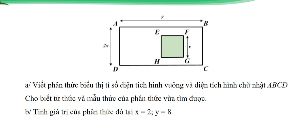 a/ Viết phân thức biểu thị tỉ số diện tích hình vuông và diện tích hình chữ nhật ABCD
Cho biết tử thức và mẫu thức của phân thức vừa tìm được. 
b/ Tính giá trị của phân thức đó tại x=2; y=8