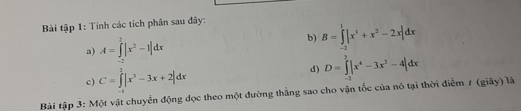 Bài tập 1: Tính các tích phân sau đây: 
a) A=∈tlimits _(-2)^2|x^2-1|dx
b) B=∈tlimits _(-2)^1|x^3+x^2-2x|dx
c) C=∈tlimits _(-1)^2|x^3-3x+2|dx
d) D=∈tlimits _(-2)^2|x^4-3x^2-4|dx
Bài tập 3: Một vật chuyển động dọc theo một đường thẳng sao cho vận tốc của nó tại thời điểm 1 (giây) là