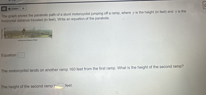 》Listen 
The graph shows the parabolic path of a stunt motorcyclist jumping off a ramp, where y is the height (in feet) and x is the 
horizontal distance traveled (in feet). Write an equation of the parabola. 
Equation: □ 
The motorcyclist lands on another ramp 160 feet from the first ramp. What is the height of the second ramp? 
The height of the second ramp in □ feet.