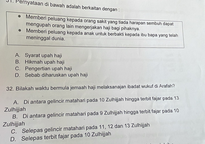 Pernyataan di bawah adalah berkaitan dengan :
Memberi peluang kepada orang sakit yang tiada harapan sembuh dapat
mengupah orang lain mengerjakan haji bagi pihaknya.
Memberi peluang kepada anak untuk berbakti kepada ibu bapa yang telah
meninggal dunia.
A. Syarat upah haji
B. Hikmah upah haji
C. Pengertian upah haji
D. Sebab diharuskan upah haji
32. Bilakah waktu bermula jemaah haji melaksanajan ibadat wukuf di Arafah?
A. Di antara gelincir matahari pada 10 Zulhijjah hingga terbit fajar pada 13
Zulhijjah
B. Di antara gelincir matahari pada 9 Zulhijjah hingga terbit fajar pada 10
Zulhijjah
C. Selepas gelincir matahari pada 11, 12 dan 13 Zulhijjah
D. Selepas terbit fajar pada 10 Zulhijjah