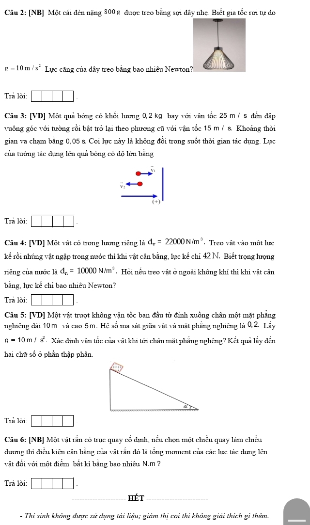 [NB] Một cái đèn nặng 800 g được treo bằng sợi dây nhẹ. Biết gia tốc rơi tự do
g=10m/s^2 - Lực căng của dây treo bằng bao nhiêu Newton
Trả lời:
Câu 3: [VD] Một quả bóng có khối lượng 0,2 kg bay với vận tốc 25 m / s đến đập
vuông góc với tường rồi bật trở lại theo phương cũ với vận tốc 15 m / s. Khoảng thời
gian va chạm bằng 0,05 s. Coi lực này là không đổi trong suốt thời gian tác dụng. Lực
của tường tác dụng lên quả bóng có độ lớn bằng
(+)
Trả lời:
Câu 4: [VD] Một vật có trọng lượng riêng là d_v=22000N/m^3 - Treo vật vào một lực
kể rồi nhúng vật ngập trong nước thì khi vật cân bằng, lực kế chỉ 42 N. Biết trọng lượng
riêng của nước là d_n=10000N/m^3 Hỏi nểu treo vật ở ngoài không khí thì khi vật cân
bằng, lực kể chỉ bao nhiêu Newton?
Trả lời:
Câu 5: [VD] Một vật trượt không vận tốc ban đầu từ đỉnh xuống chân một mặt phẳng
nghiêng dài 10m và cao 5m. Hệ số ma sát giữa vật và mặt phẳng nghiêng là 0,2. Lấy
g=10m/s^2 Xác định vận tốc của vật khi tới chân mặt phẳng nghêng? Kết quả lấy đến
hai chữ số ở phần thập phân.
Trả lời:
Câu 6: [NB] Một vật rắn có trục quay cổ định, nếu chọn một chiều quay làm chiều
dương thì điều kiện cân bằng của vật rắn đó là tổng moment của các lực tác dụng lên
vật đổi với một điểm bắt kì bằng bao nhiêu N.m ?
Trả lời:
_hét_
- Thí sinh không được sử dụng tài liệu; giám thị coi thi không giải thích gì thêm.